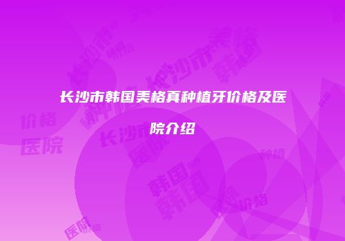 长沙市韩国美格真种植牙价格及医院介绍