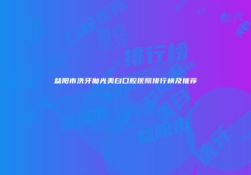 益阳市洗牙抛光美白口腔医院排行榜及推荐