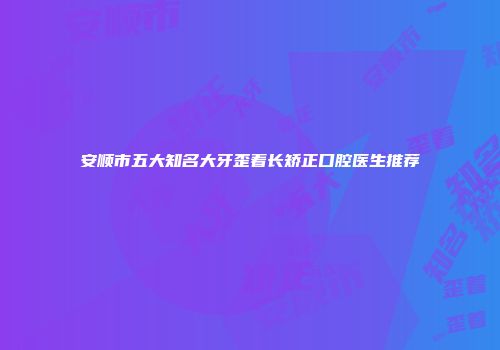 安顺市五大知名大牙歪着长矫正口腔医生推荐