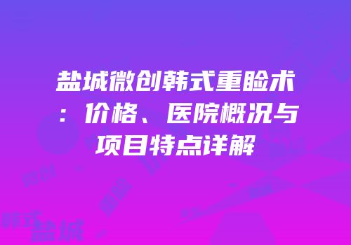 盐城微创韩式重睑术：价格、医院概况与项目特点详解