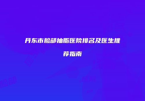 丹东市脸部抽脂医院排名及医生推荐指南