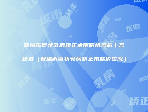 晋城市筒状乳房矫正术医院排名前十名任选（晋城市筒状乳房矫正术整形医院）