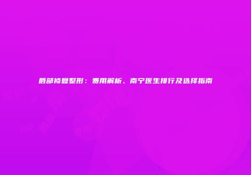唇部修复整形：费用解析、南宁医生排行及选择指南