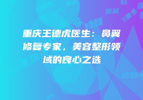 重庆王德虎医生：鼻翼修复专家，美容整形领域的良心之选
