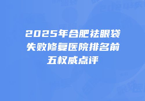 2025年合肥祛眼袋失败修复医院排名前五权威点评