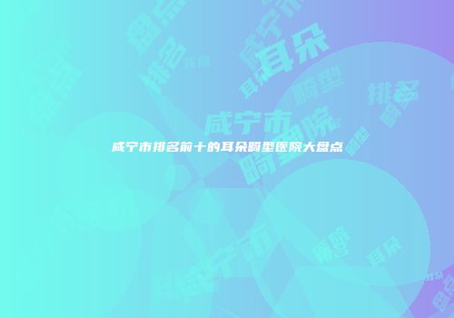 咸宁市排名前十的耳朵畸型医院大盘点