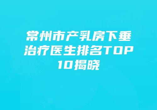 常州市产乳房下垂治疗医生排名TOP10揭晓