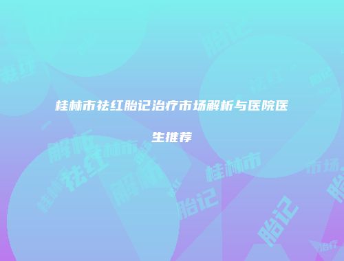 桂林市祛红胎记治疗市场解析与医院医生推荐
