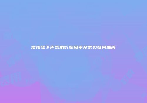 常州隆下巴费用影响因素及常见疑问解答