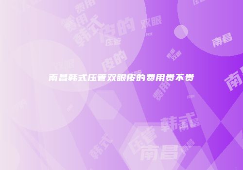 南昌韩式压管双眼皮的费用贵不贵