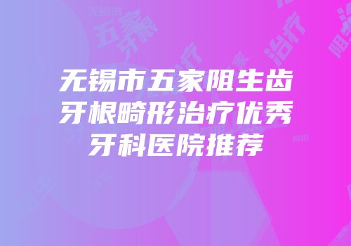 无锡市五家阻生齿牙根畸形治疗优秀牙科医院推荐