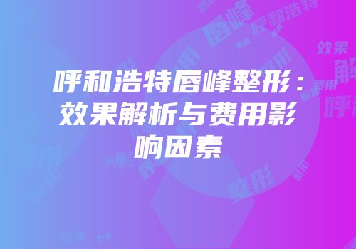 呼和浩特唇峰整形：效果解析与费用影响因素