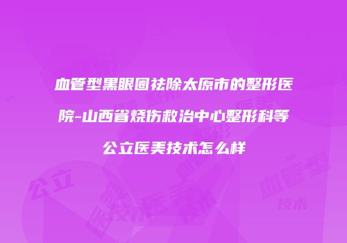 血管型黑眼圈祛除太原市的整形医院-山西省烧伤救治中心整形科等公立医美技术怎么样