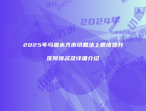 2025年乌鲁木齐市切眉法上眼皮提升医院排名及详细介绍