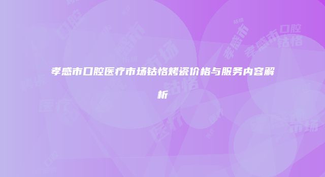 孝感市口腔医疗市场钴恪烤瓷价格与服务内容解析