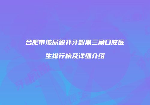 合肥市玻尿酸补牙龈黑三角口腔医生排行榜及详细介绍
