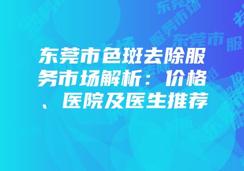 东莞市色斑去除服务市场解析：价格、医院及医生推荐