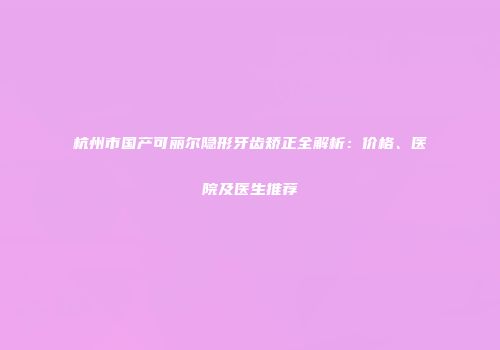 杭州市国产可丽尔隐形牙齿矫正全解析：价格、医院及医生推荐