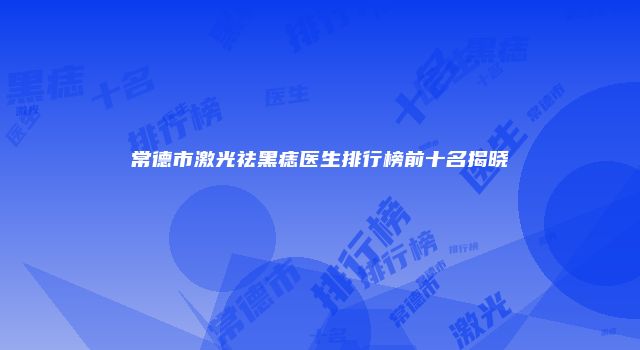 常德市激光祛黑痣医生排行榜前十名揭晓