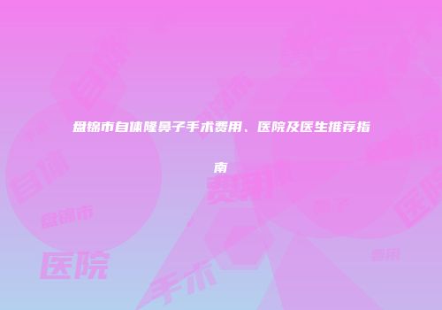 盘锦市自体隆鼻子手术费用、医院及医生推荐指南