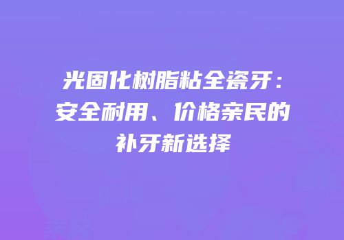 光固化树脂粘全瓷牙：安全耐用、价格亲民的补牙新选择