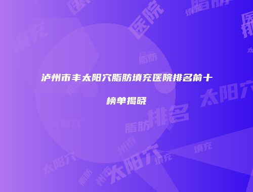 泸州市丰太阳穴脂肪填充医院排名前十榜单揭晓