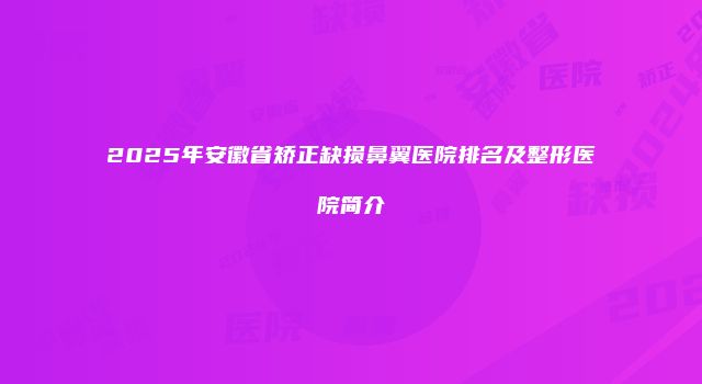 2025年安徽省矫正缺损鼻翼医院排名及整形医院简介
