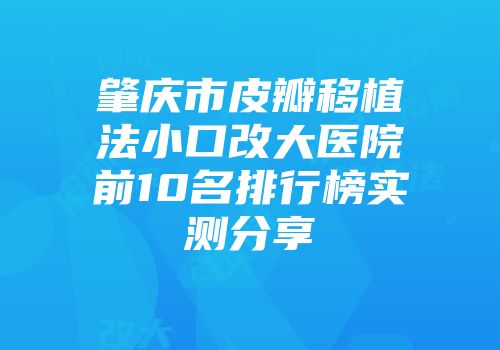 肇庆市皮瓣移植法小口改大医院前10名排行榜实测分享
