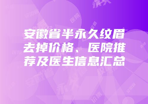 安徽省半永久纹眉去掉价格、医院推荐及医生信息汇总