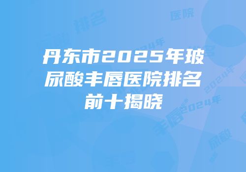 丹东市2025年玻尿酸丰唇医院排名前十揭晓
