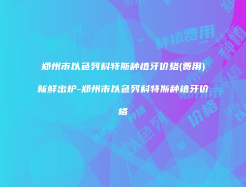 郑州市以色列科特斯种植牙价格(费用)新鲜出炉-郑州市以色列科特斯种植牙价格
