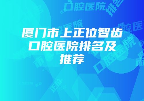 厦门市上正位智齿口腔医院排名及推荐