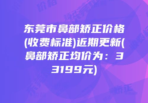 东莞市鼻部矫正价格(收费标准)近期更新(鼻部矫正均价为：33199元)