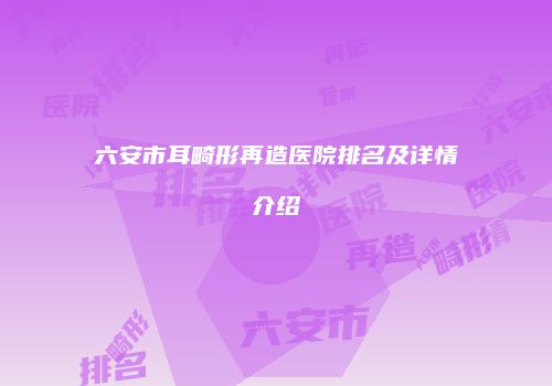 六安市耳畸形再造医院排名及详情介绍