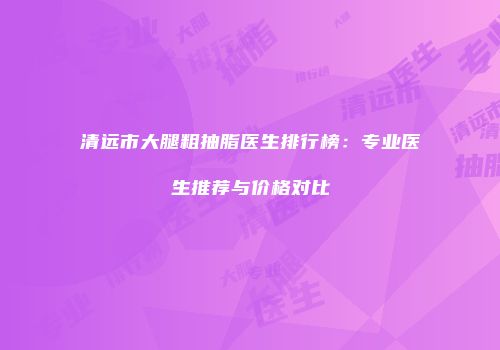 清远市大腿粗抽脂医生排行榜：专业医生推荐与价格对比
