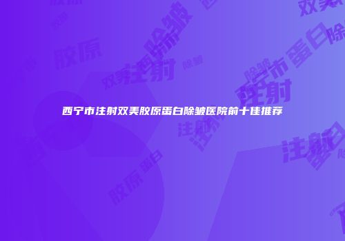 西宁市注射双美胶原蛋白除皱医院前十佳推荐