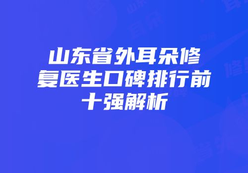 山东省外耳朵修复医生口碑排行前十强解析