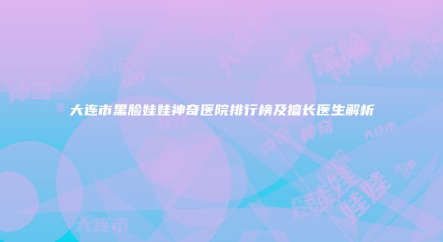 大连市黑脸娃娃神奇医院排行榜及擅长医生解析