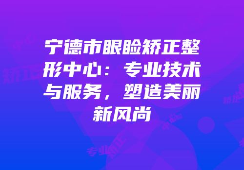 宁德市眼睑矫正整形中心：专业技术与服务，塑造美丽新风尚