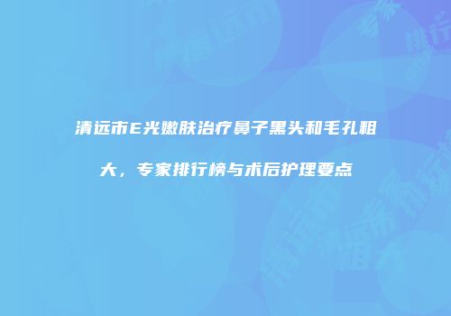 清远市E光嫩肤治疗鼻子黑头和毛孔粗大，专家排行榜与术后护理要点
