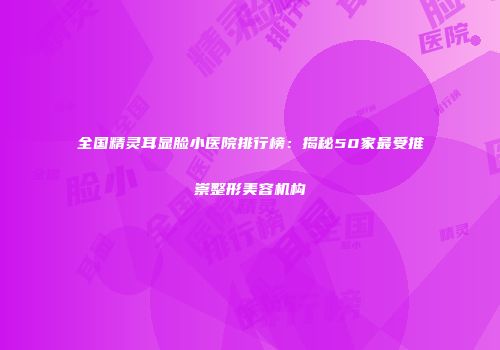 全国精灵耳显脸小医院排行榜：揭秘50家最受推崇整形美容机构