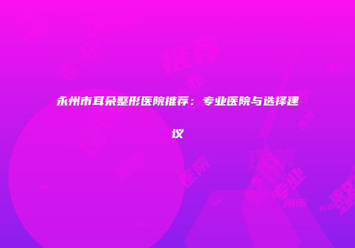 永州市耳朵整形医院推荐：专业医院与选择建议