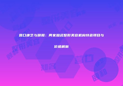 营口康艺与颐和：两家知名整形美容机构特色项目与价格解析