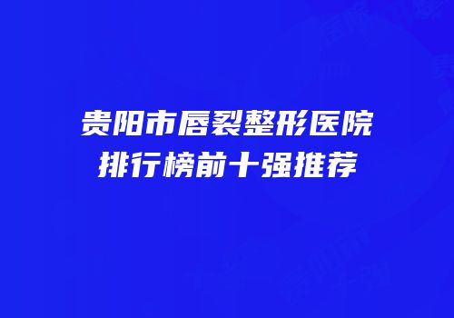 贵阳市唇裂整形医院排行榜前十强推荐