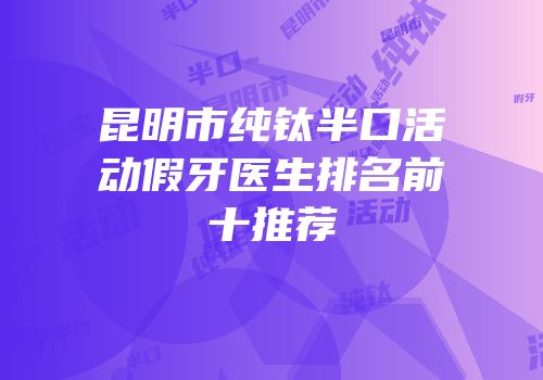 昆明市纯钛半口活动假牙医生排名前十推荐