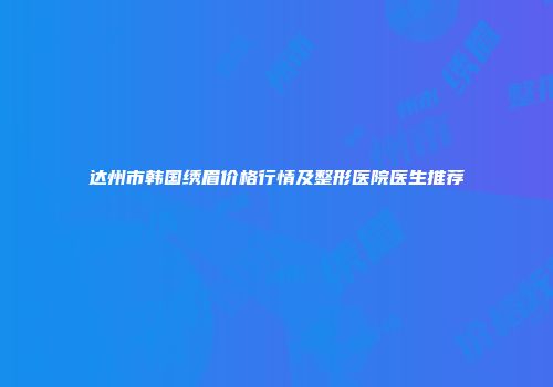 达州市韩国绣眉价格行情及整形医院医生推荐