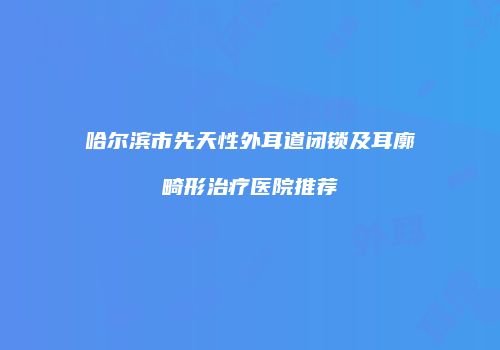 哈尔滨市先天性外耳道闭锁及耳廓畸形治疗医院推荐