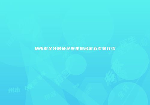扬州市全牙烤瓷牙医生排名前五专家介绍