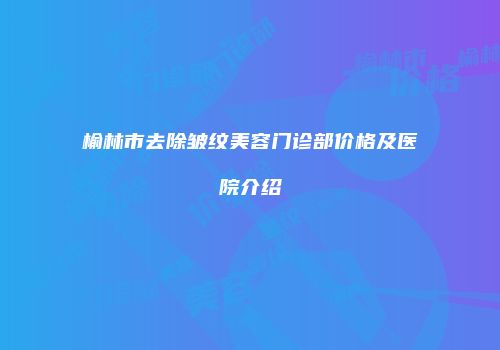 榆林市去除皱纹美容门诊部价格及医院介绍
