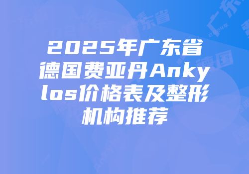 2025年广东省德国费亚丹Ankylos价格表及整形机构推荐